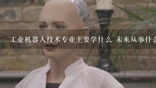 工业机器人技术专业主要学什么 未来从事什么工作