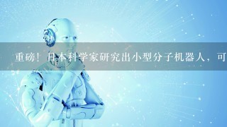 重磅！日本科学家研究出小型分子机器人，可治疗多种疑难疾病！