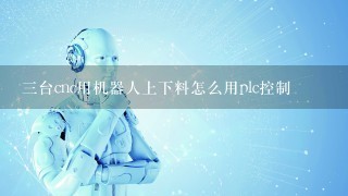 3台cnc用机器人上下料怎么用plc控制