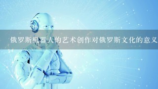 俄罗斯机器人的艺术创作对俄罗斯文化的意义是什么?